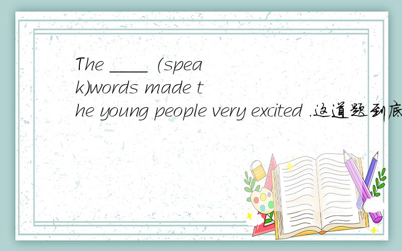 The ____ （speak）words made the young people very excited .这道题到底是用spoken还是speaker's?这道题到底是用spoken还是speaker's?哪个最佳?或者两者都对?1、 回答者：lynnelinxue 来自团队 芳情小筑 | 十五级采