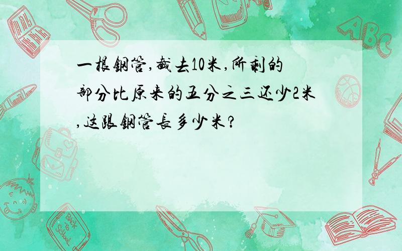 一根钢管,截去10米,所剩的部分比原来的五分之三还少2米,这跟钢管长多少米?