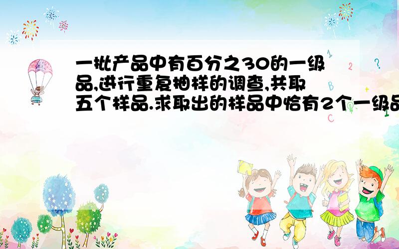 一批产品中有百分之30的一级品,进行重复抽样的调查,共取五个样品.求取出的样品中恰有2个一级品的概率