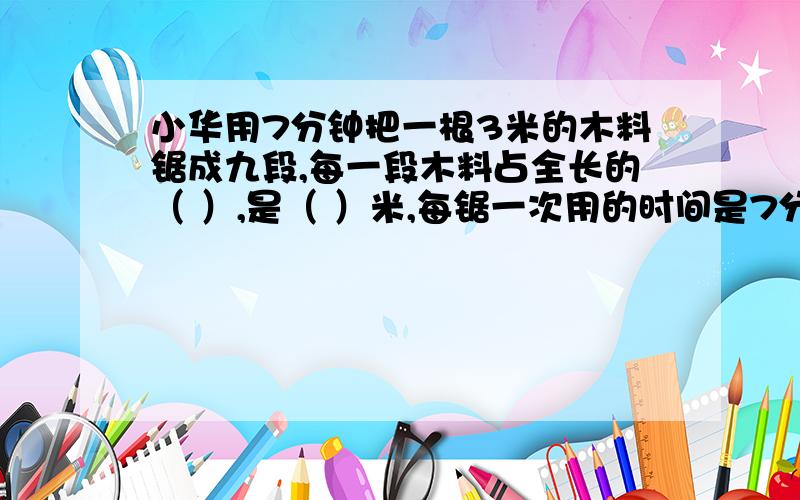 小华用7分钟把一根3米的木料锯成九段,每一段木料占全长的（ ）,是（ ）米,每锯一次用的时间是7分钟的（ ）,是（ ）分钟.