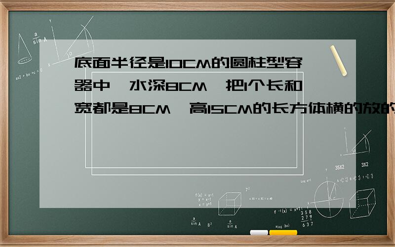 底面半径是10CM的圆柱型容器中,水深8CM,把1个长和宽都是8CM,高15CM的长方体横的放的进吗,这时水深CM?