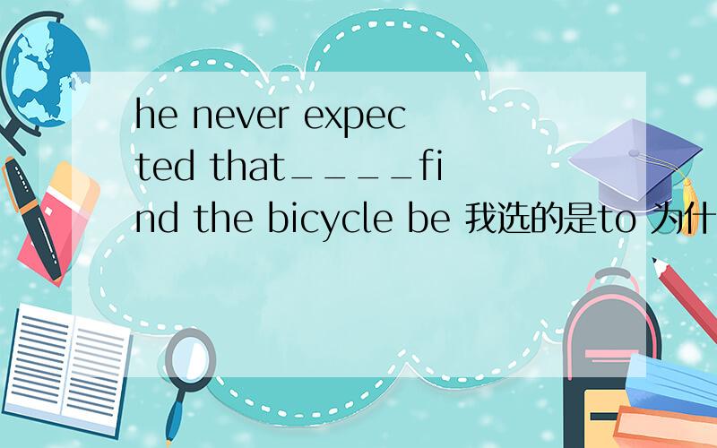 he never expected that____find the bicycle be 我选的是to 为什么要加 be 是因为他想用一般现在时表示永远?同时也是因为前面有个never