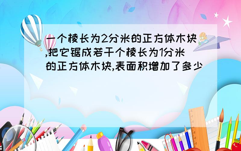 一个棱长为2分米的正方体木块,把它锯成若干个棱长为1分米的正方体木块,表面积增加了多少