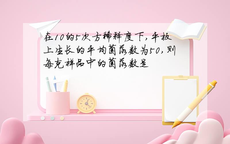 在10的5次方稀释度下,平板上生长的平均菌落数为50,则每克样品中的菌落数是