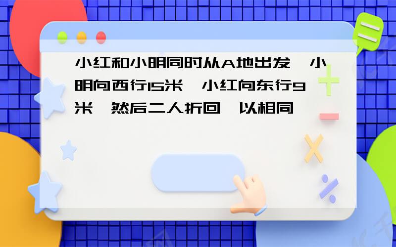 小红和小明同时从A地出发,小明向西行15米,小红向东行9米,然后二人折回,以相同