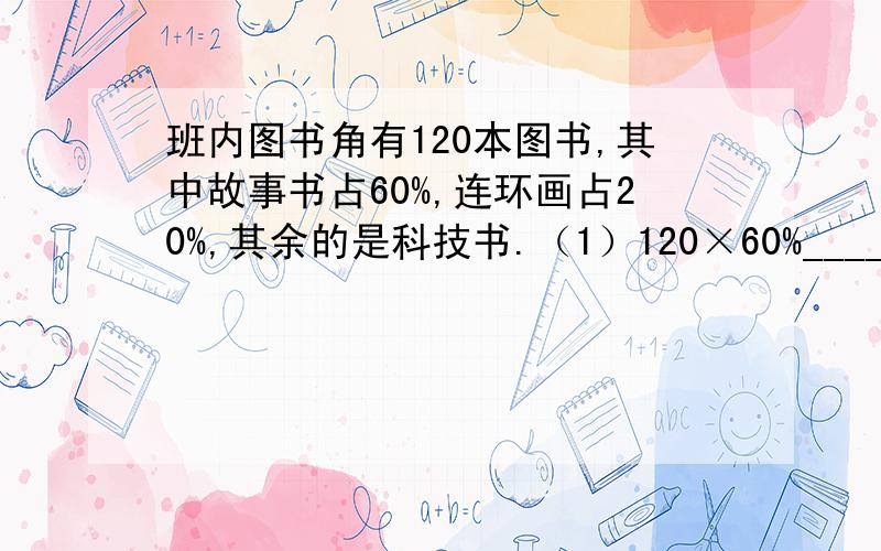 班内图书角有120本图书,其中故事书占60%,连环画占20%,其余的是科技书.（1）120×60%_________________ (2) 120×20%_________________ （3）120×（1－60%－20%）_______________________ （4）60%÷20%__________________ （5）