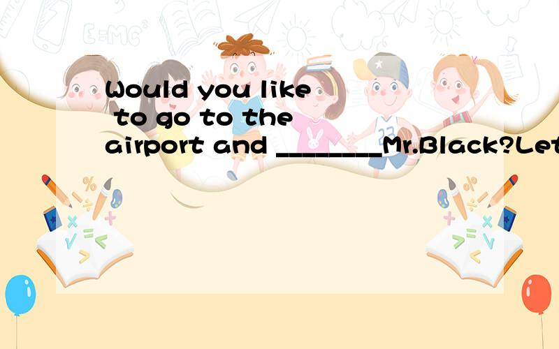 Would you like to go to the airport and ________Mr.Black?Let me go.He knows me because I went to visit him last year.A.visit B.meet C.have D.receive