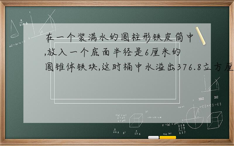 在一个装满水的圆柱形铁皮筒中,放入一个底面半径是6厘米的圆锥体铁块,这时桶中水溢出376.8立方厘米,求这个圆锥体的高