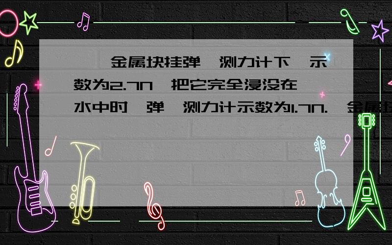 】一金属块挂弹簧测力计下,示数为2.7N,把它完全浸没在水中时,弹簧测力计示数为1.7N.一金属块挂弹簧测力计下,示数为2.7N,把它完全浸没在水中时,弹簧测力计示数为1.7N.(1)求：F浮、ρ金属.(2)若