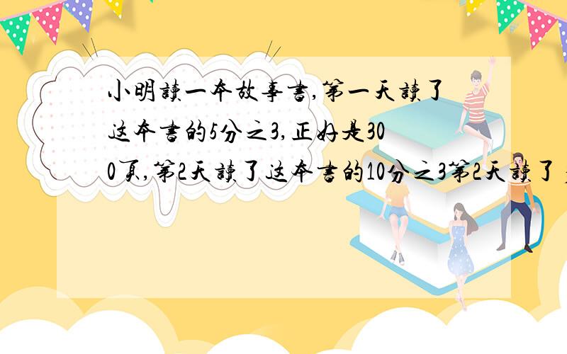 小明读一本故事书,第一天读了这本书的5分之3,正好是300页,第2天读了这本书的10分之3第2天读了多少页