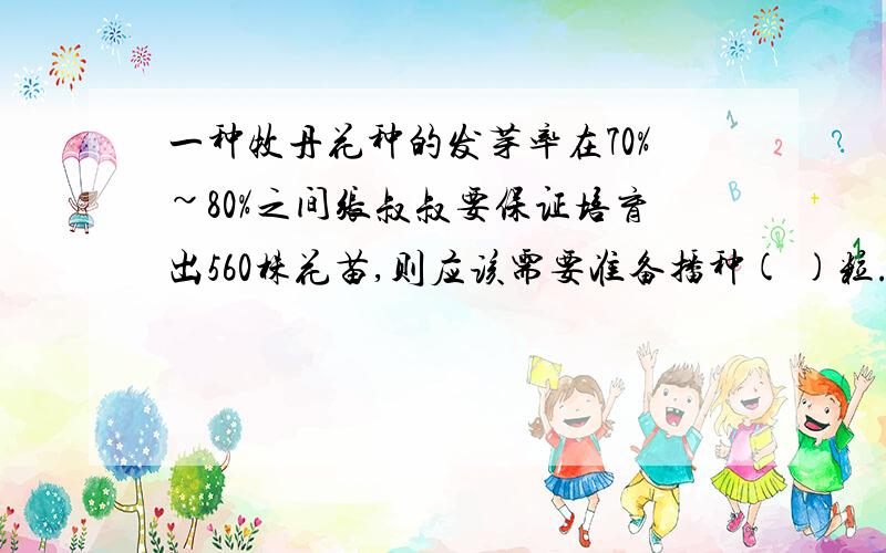 一种牧丹花种的发芽率在70%~80%之间张叔叔要保证培育出560株花苗,则应该需要准备播种( )粒.