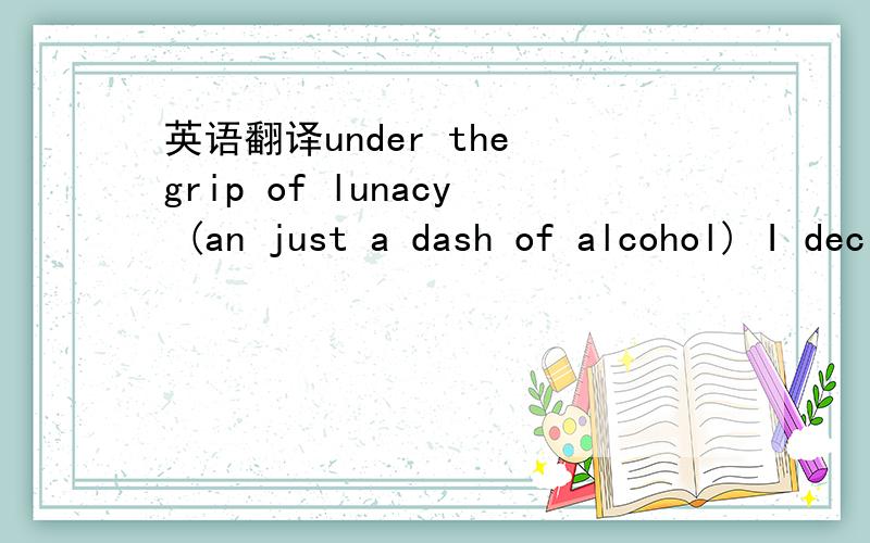 英语翻译under the grip of lunacy (an just a dash of alcohol) I decide that the thing to do is shove a needle through my lip(and yes for those of you who are wondering I really seriously did this myself,only a truly nuts person would pay someone t