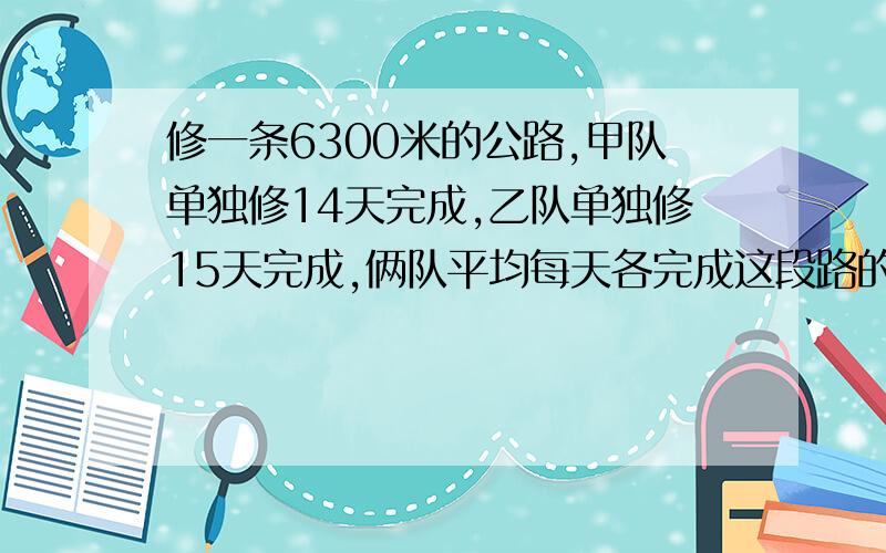 修一条6300米的公路,甲队单独修14天完成,乙队单独修15天完成,俩队平均每天各完成这段路的几分之几?平均每天各修多少米?