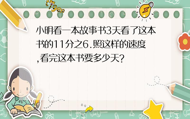 小明看一本故事书3天看了这本书的11分之6.照这样的速度,看完这本书要多少天?