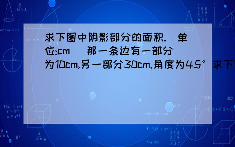 求下图中阴影部分的面积.（单位:cm） 那一条边有一部分为10cm,另一部分30cm.角度为45°求下图中阴影部分的面积.（单位:cm） 有图