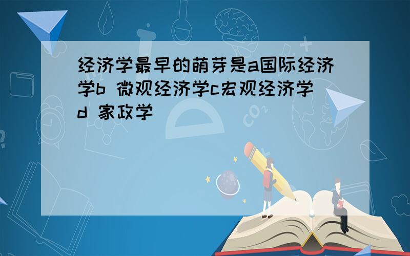 经济学最早的萌芽是a国际经济学b 微观经济学c宏观经济学d 家政学