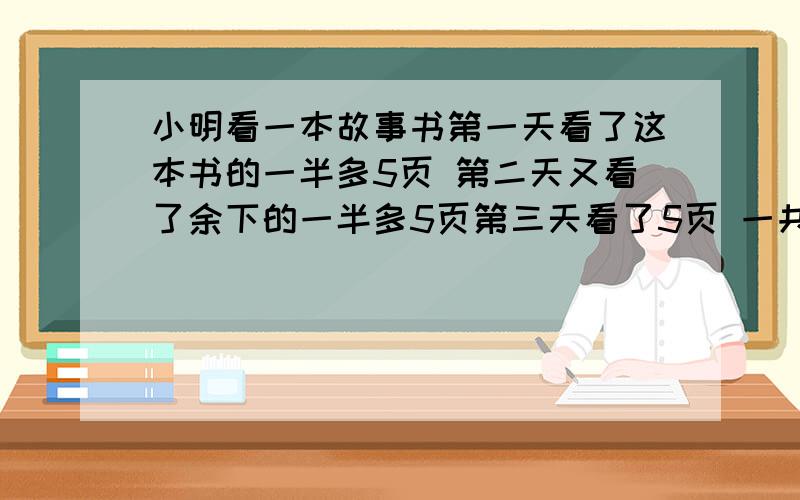 小明看一本故事书第一天看了这本书的一半多5页 第二天又看了余下的一半多5页第三天看了5页 一共几页谢谢 急用啊看完了 过程有没有