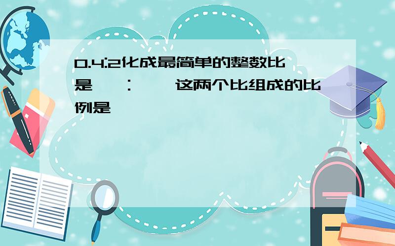 0.4:2化成最简单的整数比是〔 ：〕,这两个比组成的比例是〔 〕