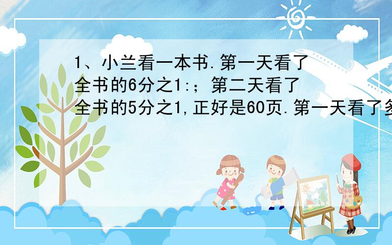 1、小兰看一本书.第一天看了全书的6分之1:；第二天看了全书的5分之1,正好是60页.第一天看了多少页2、有300个桃子,大猴子拿走了3分之1,小猴子拿走了余下的4分之1,小猴子拿走了多少个桃子3