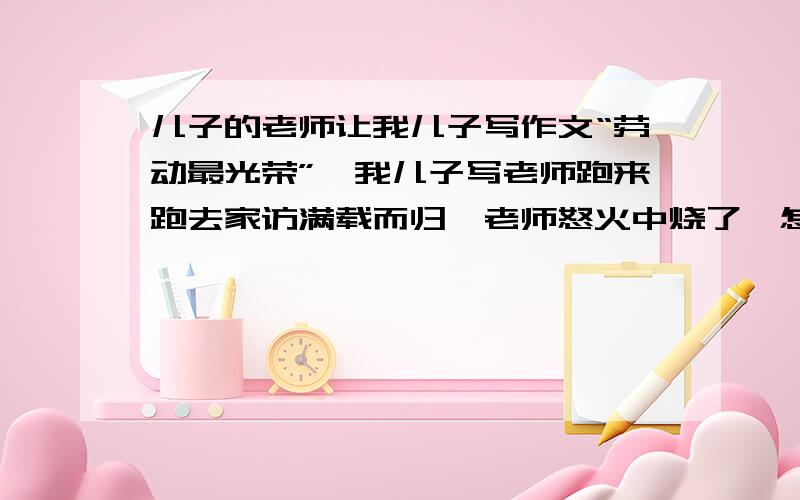 儿子的老师让我儿子写作文“劳动最光荣”,我儿子写老师跑来跑去家访满载而归,老师怒火中烧了,怎么劝?