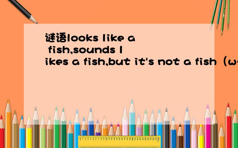 谜语looks like a fish,sounds likes a fish,but it's not a fish（w开头）