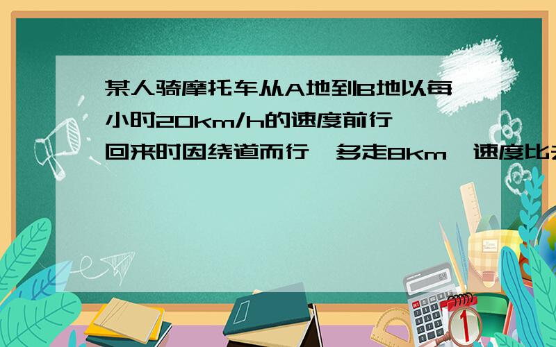 某人骑摩托车从A地到B地以每小时20km/h的速度前行,回来时因绕道而行,多走8km,速度比去时快2km/h,结果比去时多用15分钟,求A、B两地的距离和去时所花的时间