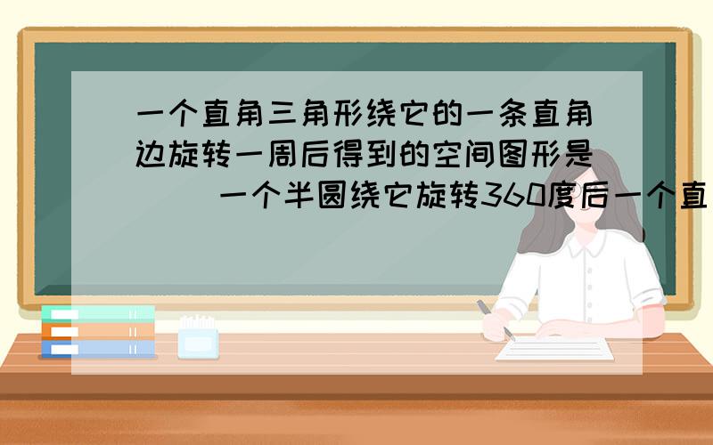 一个直角三角形绕它的一条直角边旋转一周后得到的空间图形是( )一个半圆绕它旋转360度后一个直角三角形绕它的一条直角边旋转一周后得到的空间图形是( )一个半圆绕它旋转360度后得到的