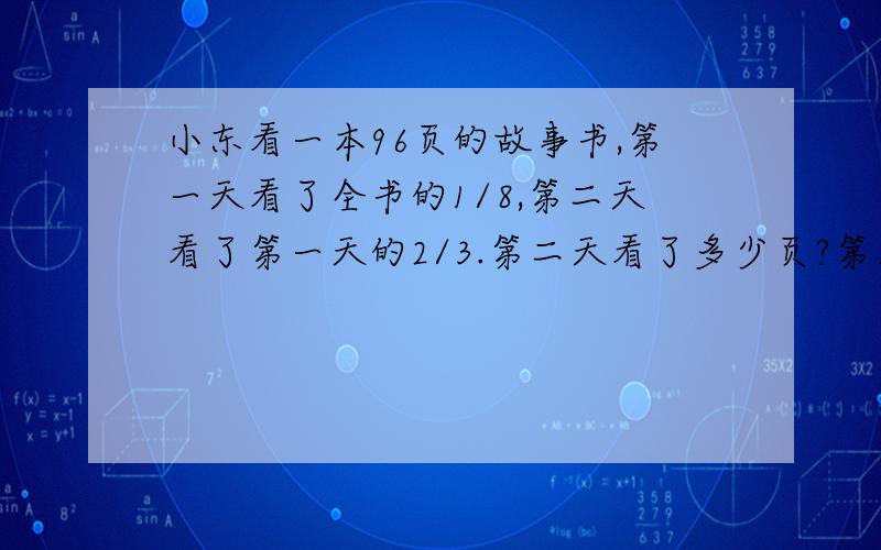 小东看一本96页的故事书,第一天看了全书的1/8,第二天看了第一天的2/3.第二天看了多少页?第三天小东应从第几页看起?