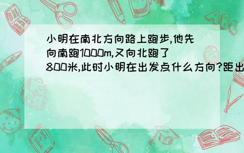 小明在南北方向路上跑步,他先向南跑1000m,又向北跑了800米,此时小明在出发点什么方向?距出发点多远