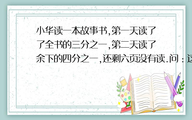 小华读一本故事书,第一天读了了全书的三分之一,第二天读了余下的四分之一,还剩六页没有读.问：这本书有多少页?第一天比第二天多读多少页?1