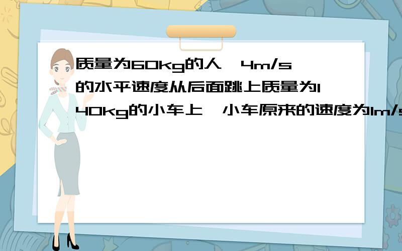 质量为60kg的人一4m/s的水平速度从后面跳上质量为140kg的小车上,小车原来的速度为1m/s.（1）小车的运动