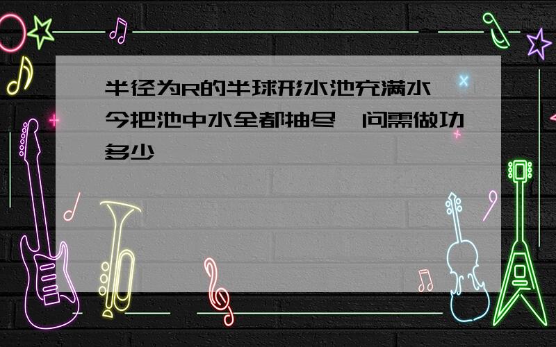 半径为R的半球形水池充满水,今把池中水全都抽尽,问需做功多少