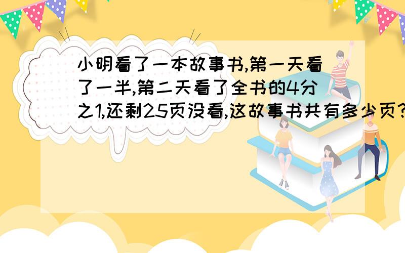 小明看了一本故事书,第一天看了一半,第二天看了全书的4分之1,还剩25页没看,这故事书共有多少页?写算