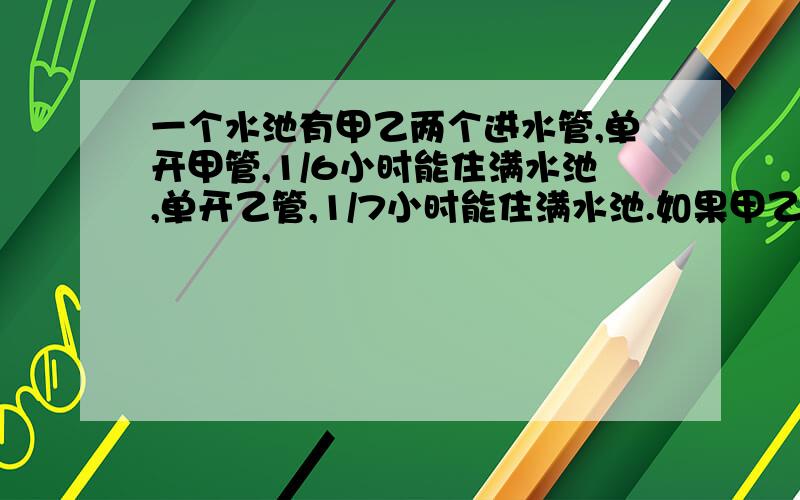 一个水池有甲乙两个进水管,单开甲管,1/6小时能住满水池,单开乙管,1/7小时能住满水池.如果甲乙两管同时开启,几小时后,水池还有1/4尚未注水