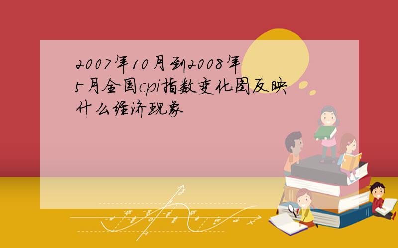 2007年10月到2008年5月全国cpi指数变化图反映什么经济现象