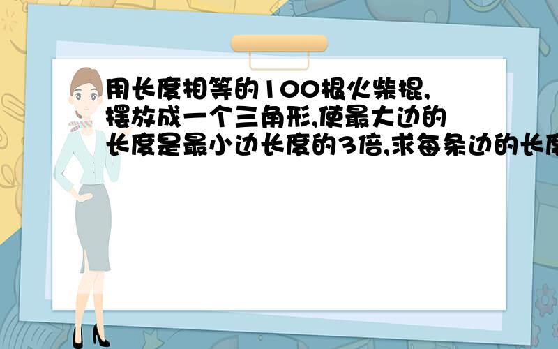 用长度相等的100根火柴棍,摆放成一个三角形,使最大边的长度是最小边长度的3倍,求每条边的长度.同上.求详细解答过程.