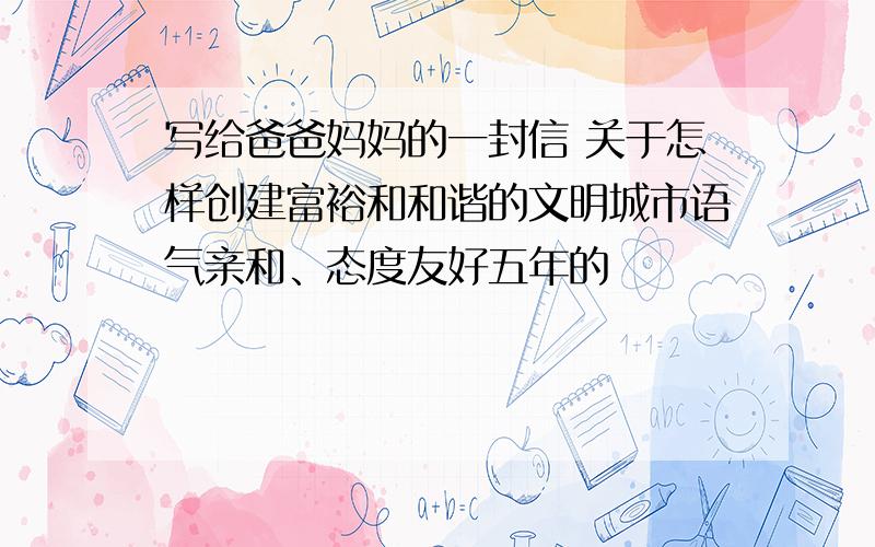 写给爸爸妈妈的一封信 关于怎样创建富裕和和谐的文明城市语气亲和、态度友好五年的