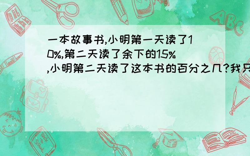 一本故事书,小明第一天读了10%,第二天读了余下的15%,小明第二天读了这本书的百分之几?我只要为什么.答案是13.5%我知道,不就是（1-90%）*15%嘛,我要原因