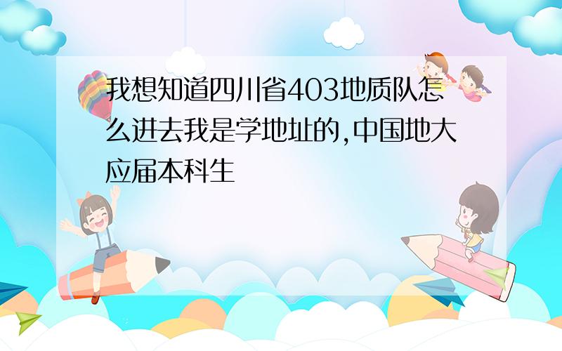 我想知道四川省403地质队怎么进去我是学地址的,中国地大应届本科生