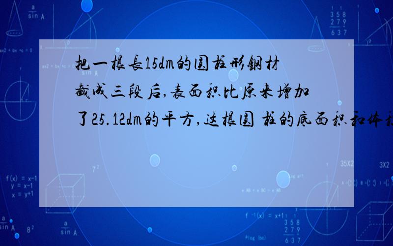 把一根长15dm的圆柱形钢材截成三段后,表面积比原来增加了25.12dm的平方,这根圆 柱的底面积和体积是多少