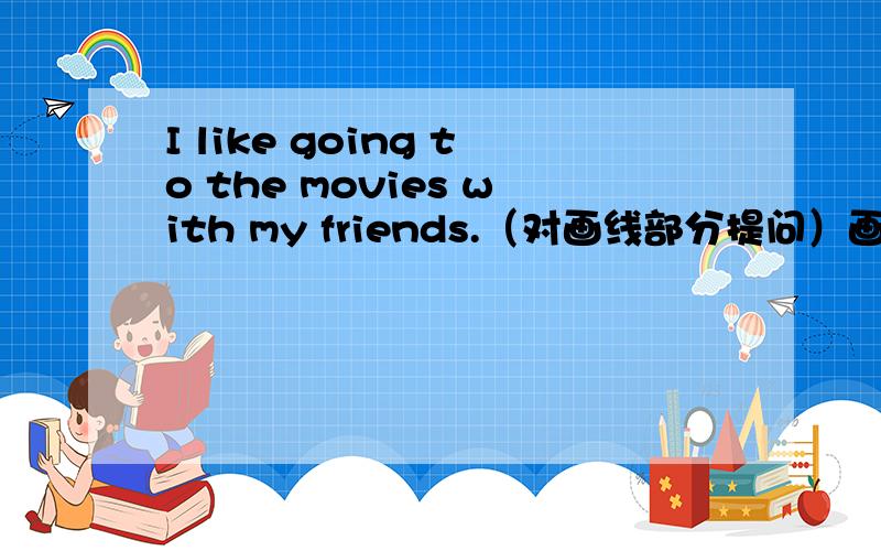 I like going to the movies with my friends.（对画线部分提问）画线：going to the movies_______ do you like _______ with your friends?