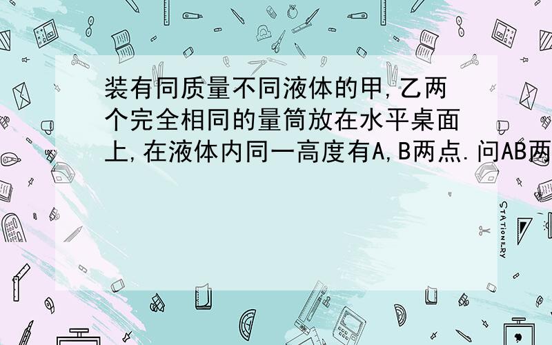 装有同质量不同液体的甲,乙两个完全相同的量筒放在水平桌面上,在液体内同一高度有A,B两点.问AB两点所受液体压强那个大,还是一样大.