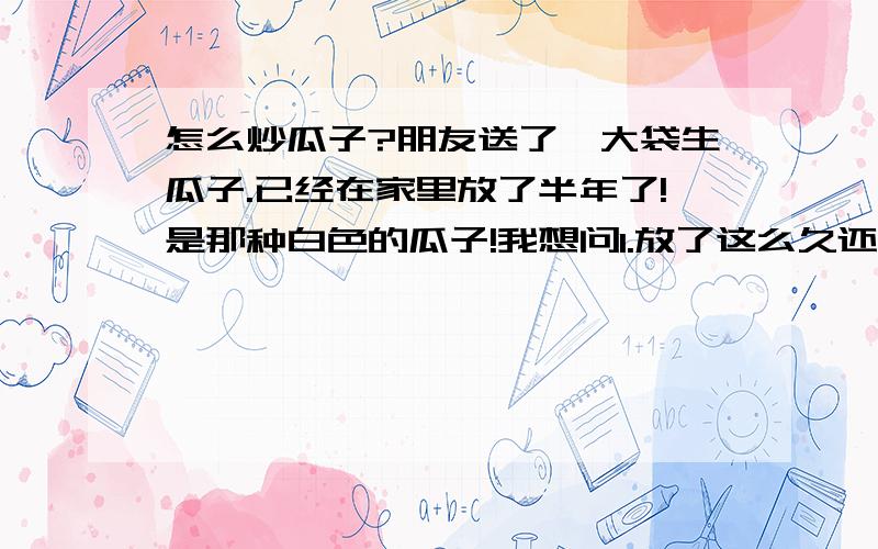 怎么炒瓜子?朋友送了一大袋生瓜子.已经在家里放了半年了!是那种白色的瓜子!我想问1.放了这么久还能吃吗?2.我不想煮,想炒了,我家是那种铁锅,家里炒菜的那种!3.炒之前是不是还要对瓜子做