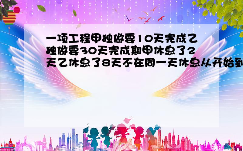 一项工程甲独做要10天完成乙独做要30天完成期甲休息了2天乙休息了8天不在同一天休息从开始到结束一一项工程,甲单独做要10天完成.乙单独做要30天完成.期中,甲休息了2天,乙休息了8天（不