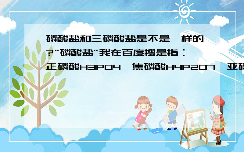 磷酸盐和三磷酸盐是不是一样的?“磷酸盐”我在百度搜是指：正磷酸H3PO4、焦磷酸H4P2O7、亚磷酸H3PO3、次磷酸H3PO2的盐类的总称.