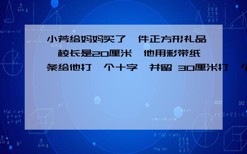 小芳给妈妈买了一件正方形礼品,棱长是20厘米,他用彩带纸条给他打一个十字,并留 30厘米打一个蝴蝶结至少要用多少厘米彩色纸条