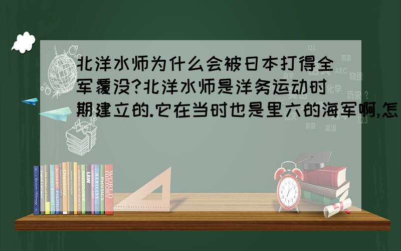 北洋水师为什么会被日本打得全军覆没?北洋水师是洋务运动时期建立的.它在当时也是里六的海军啊,怎么会被日本打得全军覆没?