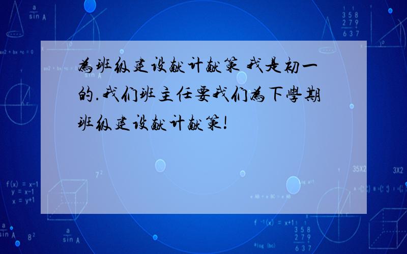 为班级建设献计献策 我是初一的.我们班主任要我们为下学期班级建设献计献策!