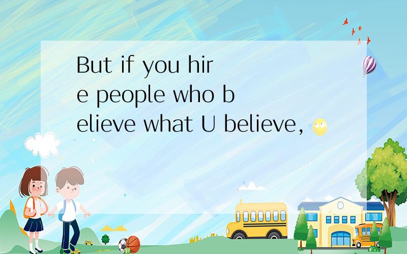 But if you hire people who believe what U believe,