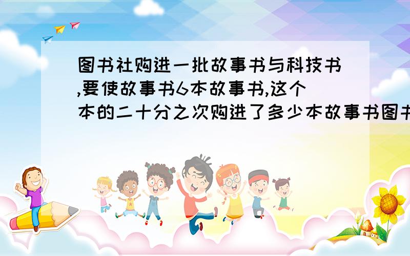 图书社购进一批故事书与科技书,要使故事书6本故事书,这个本的二十分之次购进了多少本故事书图书社购进一批故事书与科技书,要使故事书与科技书的比为五比二,就要再购进56本故事书,这